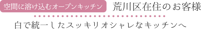 空間に溶け込むオープンキッチン 荒川区在住のお客様 白で統一したスッキリオシャレなキッチンへ